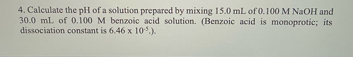 4. Calculate the pH of a solution prepared by mixing 15.0 mL of 0.100 M NaOH and
30.0 mL of 0.100 M benzoic acid solution. (Benzoic acid is monoprotic; its
dissociation constant is 6.46 x 10-5.).
