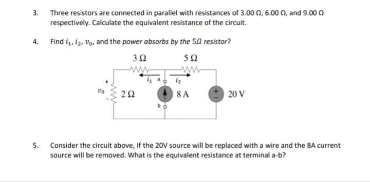 3. Three resistors are connected in parallel with resistances of 3.00 0, 6.00 n, and 9.00 0
respectively. Calculate the equivalent resistance of the circuit.
4. Find i, iz, vo, and the power absorbs by the 50 resistor?
50
8 A
20 V
5. Consider the circuit above, If the 20V source will be replaced with a wire and the 8A current
source will be removed. What is the equivalent resistance at terminal a-b?
