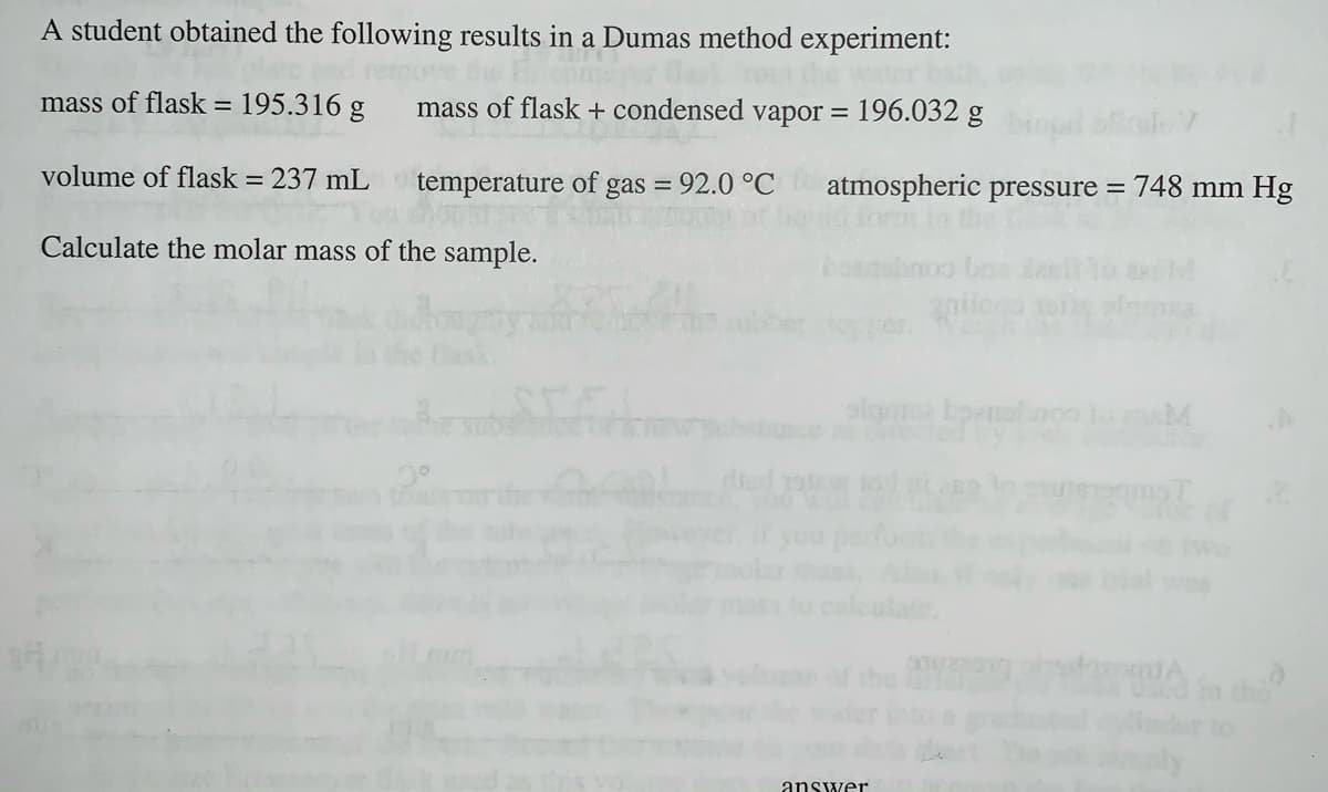 A student obtained the following results in a Dumas method experiment:
mass of flask =
195.316 g
mass of flask + condensed vapor = 196.032 g
%3D
volume of flask =
237 mL temperature of gas = 92.0 °C
atmospheric pressure = 748 mm Hg
Calculate the molar mass of the sample.
the
er to
answer
