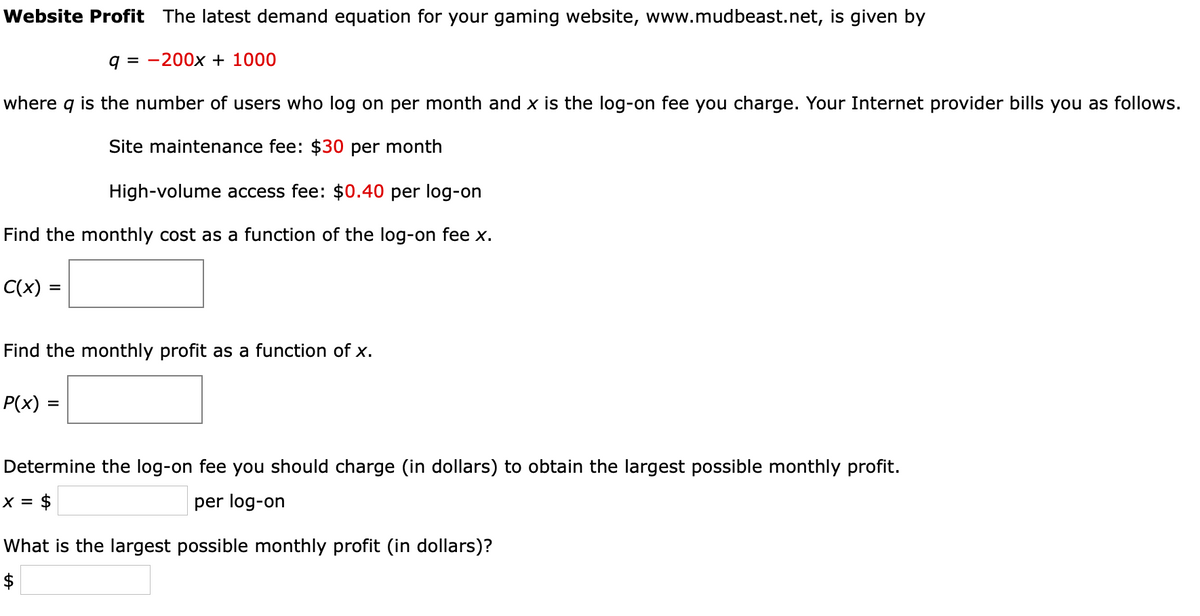 Website Profit The latest demand equation for your gaming website, www.mudbeast.net, is given by
q = -200x + 1000
where q is the number of users who log on per month and x is the log-on fee you charge. Your Internet provider bills you as follows.
Site maintenance fee: $30 per month
High-volume access fee: $0.40 per log-on
Find the monthly cost as a function of the log-on fee x.
C(x) =
Find the monthly profit as a function of x.
P(x) =
%3D
Determine the log-on fee you should charge (in dollars) to obtain the largest possible monthly profit.
x = $
per log-on
What is the largest possible monthly profit (in dollars)?
$
