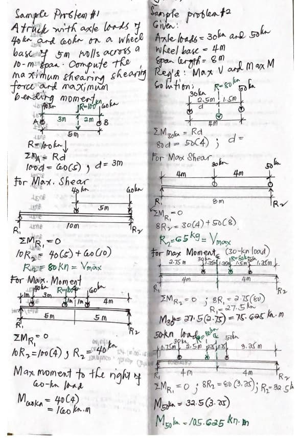 Sample Prslem #1
Atruck with axle loods 4
40 kn and coka on a wheel Anle bals- 30ka ard 5ohn
basey 5m nolls across a
10-mpan Compute the
maximum shearing shearig Reg'a : Max V and max M
Sanple prosleata
Given :
wheel base - 4M
Span leryth= 8m
force ard maximum
bending momerty
Coution:
36kn
R-so kn
JR-100ao ka
3m 1
A
2m
4M
ŽMzoka = Rd.
8rd = 5X4) ;
For Max Shear
20 kn
4m
%3D
ZMA = Rd
lood = 60(5) , d= 3m
For Max. Shear
40 hn
%3D
K 4m
Goha
R.
MRI
5m
8Ry 30(4)+50c8)
5
Ame
Tom
and
EMR, =0
TORE 40 C5)+ ao Cc0)
RiF 80 kn = Vmãx
For Max. Moment
R-bo
For Maxe Moment, (30-kn load)
2.75 M
%3D
4m.
4m
R2
ZMR2=0j BR,;
R,27.5A
Made 27.52.) = 75. G05 n. m
50kn bada 5ela
3. af m
4m
R,
ZMR, °
loR2=/00(4) ) Rz Tpco
30m
Max moment to the night 4
eo-kn aad
4m
4m
Ri
=0 ; 8R2 = 60 (3. a); R- 325h
'Ry
ZMR, =0
Mada - 32.5 (3. ar)
Mo ln - /05.625 kn. m
%3D
Maska - 40C4)
= leo kn.m

