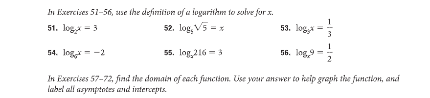 In Exercises 51-56, use the definition of a logarithm to solve for x.
51. log₂x = 3
52. log, V5 = x
54. log x = -2
In Exercises 57-72, find the domain of each function. Use your answer to help graph the function, and
label all asymptotes and intercepts.
55. log 216 = 3
53. log.x =
56. log,9
=
3
1
2