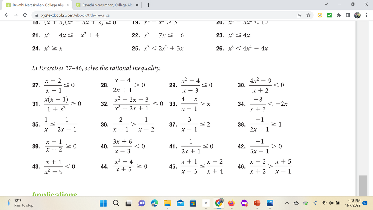 XRevathi Narasimhan, College Alge X
←
с ✰ xyztextbooks.com/ebook/title/reva_ca
18. (x+3)(x² − 3x + 2) = 0
21. x³ 4x − x² + 4
24. x³ x
27.
31.
35.
In Exercises 27-46, solve the rational inequality.
x + 2
X- - 4
2x + 1
x - 1
x(x + 1)
x² - 2x - 3
-
1 + x²
x² + 2x +
39.
43.
1
72°F
Rain to stop
X
x - 1
x + 2
X Revathi Narasimhan, College Alge X +
≤0
x + 1
x² - 9
1
2x 1
≥ 0
≥ 0
<0
Applications
28.
32.
36.
40.
44.
2
x + 1
19. XT
x-
22. x³7x≤ −6
25. x³ 2x² + 3x
3x + 6
- 3
x² 4
x + 5
0
1
X-
-X² > 5
<0
≥ 0
29.
≤ 0 33.
2
37.
41.
45.
x²
8 +
X-
4
X-
X
3
3
X
1
X-
1
x + 1
1
2x + 1
- 3
H
≤0
> x
≤2
≤0
VI
X
20. x² 3x² < 10
a
23. x³
26. x³
T
2
x + 4
4x
4x² - 4x
30.
34.
38.
42.
46.
∞
4x² - 9
x + 2
-8
x + 3
<-2x
−1
2x + 1
<0
−1
3x - 1
X- - 2
x + 2
≥1
0
x + 5
x - 1
4:48 PM
11/7/2022
x
:
19