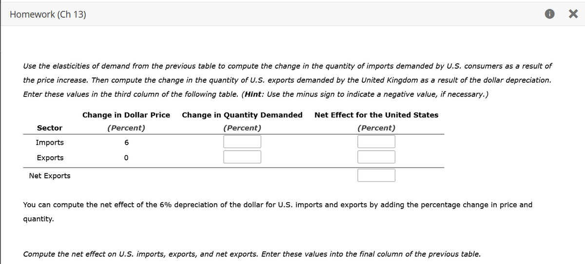 Homework (Ch 13)
Use the elasticities of demand from the previous table to compute the change in the quantity of imports demanded by U.S. consumers as a result of
the price increase. Then compute the change in the quantity of U.S. exports demanded by the United Kingdom as a result of the dollar depreciation.
Enter these values in the third column of the following table. (Hint: Use the minus sign to indicate a negative value, if necessary.)
Sector
Imports
Exports
Net Exports
Change in Dollar Price Change in Quantity Demanded Net Effect for the United States
(Percent)
(Percent)
(Percent)
6
0
You can compute the net effect of the 6% depreciation of the dollar for U.S. imports and exports by adding the percentage change in price and
quantity.
Compute the net effect on U.S. imports, exports, and net exports. Enter these values into the final column of the previous table.