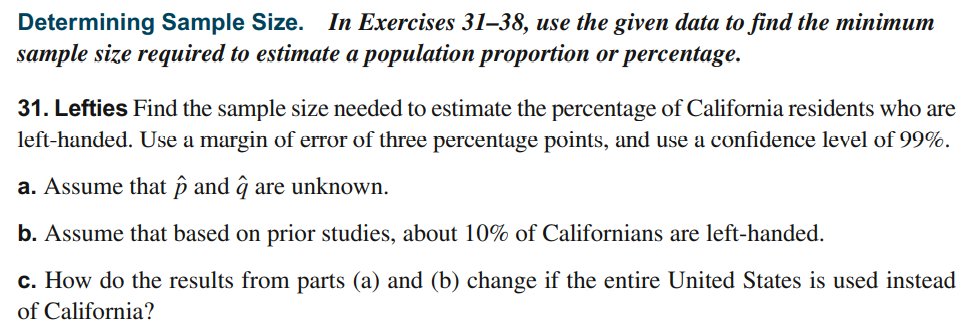 Determining Sample Size. In Exercises 31–38, use the given data to find the minimum
sample size required to estimate a population proportion or percentage.
31. Lefties Find the sample size needed to estimate the percentage of California residents who are
left-handed. Use a margin of error of three percentage points, and use a confidence level of 99%.
a. Assume that þ and ĝ are unknown.
b. Assume that based on prior studies, about 10% of Californians are left-handed.
c. How do the results from parts (a) and (b) change if the entire United States is used instead
of California?
