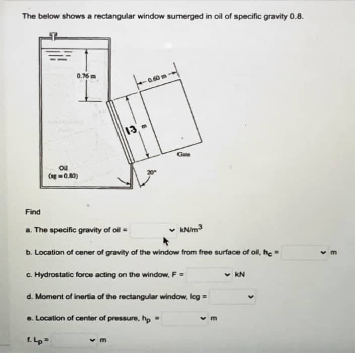 The below shows a rectangular window sumerged in oil of specific gravity 0.8.
0.76 m
13
Gate
Oil
Cog -0.80)
Find
a. The specific gravity of oil =
v KN/m3
b. Location of cener of gravity of the window from free surface of oil, hc
C. Hydrostatic force acting on the window, F =
v kN
d. Moment of inertia of the rectangular window, Icg =
e. Location of center of pressure, hp
v m
1. Lp=
