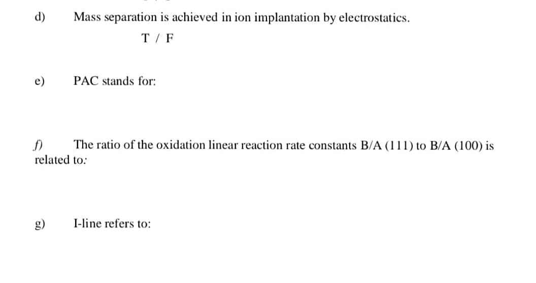 d)
Mass separation is achieved in ion implantation by electrostatics.
T / F
e)
PAC stands for:
f)
The ratio of the oxidation linear reaction rate constants B/A (111) to B/A (100) is
related to:
g)
I-line refers to:
