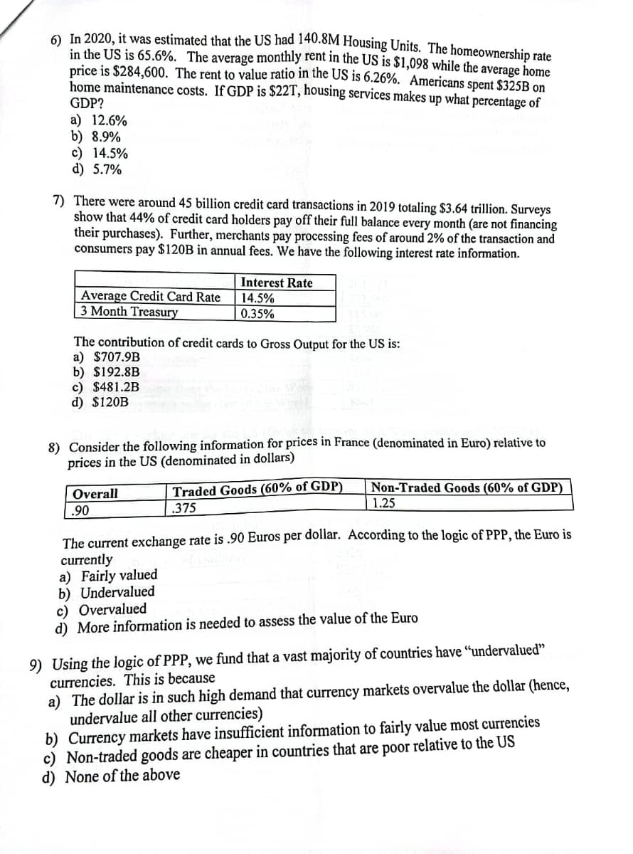 A In 2020, it was estimated that the US had 140.8M Housing Units. The homeownership rate
in the US is 65.6%. The average monthly rent in the US is $1,098 while the average home
price is $284,600. The rent to value ratio in the US is 6.26%. Americans spent $325B on
home maintenance costs. If GDP is $22T, housing services makes up what percentage of
GDP?
a) 12.6%
b) 8.9%
c) 14.5%
d) 5.7%
7) There were around 45 billion credit card transactions in 2019 totaling $3.64 trillion. Surveys
show that 44% of credit card holders pay off their full balance every month (are not financing
their purchases). Further, merchants pay processing fees of around 2% of the transaction and
consumers pay $120B in annual fees. We have the following interest rate information.
Interest Rate
Average Credit Card Rate
3 Month Treasury
14.5%
0.35%
The contribution of credit cards to Gross Output for the US is:
a) $707.9B
b) $192.8B
c) $481.2B
d) $120B
8) Consider the following information for prices in France (denominated in Euro) relative to
prices in the US (denominated in dollars)
Traded Goods (60% of GDP)
.375
Non-Traded Goods (60% of GDP)
Overall
1.25
.90
The current exchange rate is .90 Euros per dollar. According to the logic of PPP, the Euro is
currently
a) Fairly valued
b) Undervalued
c) Overvalued
d) More information is needed to assess the value of the Euro
9) Using the logic of PPP, we fund that a vast majority of countries have “undervalued"
currencies. This is because
a) The dollar is in such high demand that currency markets overvalue the dollar (hence,
undervalue all other currencies)
b) Currency markets have insufficient information to fairly value most currencies
c) Non-traded goods are cheaper in countries that are poor relative to the US
d) None of the above
