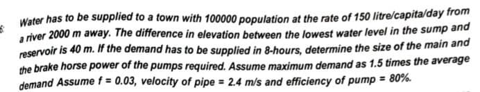 6
Water has to be supplied to a town with 100000 population at the rate of 150 litre/capita/day from
a river 2000 m away. The difference in elevation between the lowest water level in the sump and
reservoir is 40 m. If the demand has to be supplied in 8-hours, determine the size of the main and
the brake horse power of the pumps required. Assume maximum demand as 1.5 times the average
demand Assume f = 0.03, velocity of pipe = 2.4 m/s and efficiency of pump = 80%.