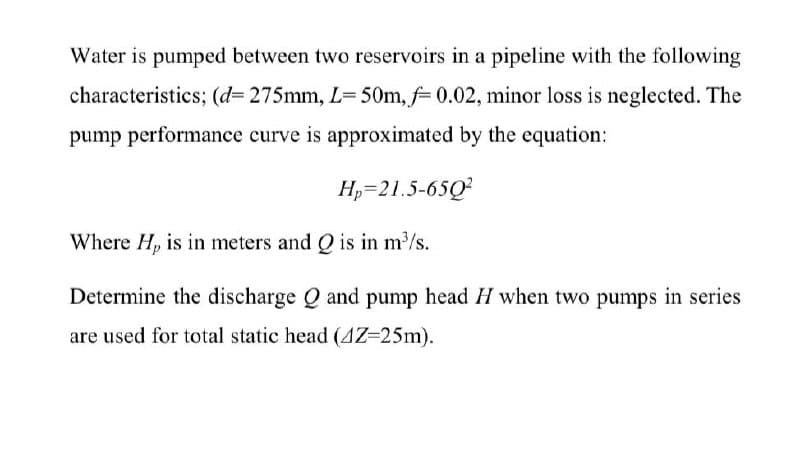 Water is pumped between two reservoirs in a pipeline with the following
characteristics; (d= 275mm, L= 50m, f= 0.02, minor loss is neglected. The
pump performance curve is approximated by the equation:
H,=21.5-65Q?
Where H, is in meters and Q is in m/s.
Determine the discharge Q and pump head H when two pumps in series
are used for total static head (AZ=25m).
