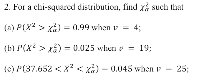 2. For a chi-squared distribution, find x such that
(a) P(X² > x²)
=
0.99 when v = 4;
(b) P(X² > x²) = 0.025 when v = 19;
(c) P(37.652 < X² < x²) = 0.045 when v =
= 25;