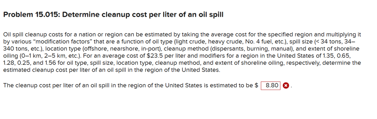 Problem 15.015: Determine cleanup cost per liter of an oil spill
Oil spill cleanup costs for a nation or region can be estimated by taking the average cost for the specified region and multiplying it
by various "modification factors" that are a function of oil type (light crude, heavy crude, No. 4 fuel, etc.), spill size (<34 tons, 34-
340 tons, etc.), location type (offshore, nearshore, in-port), cleanup method (dispersants, burning, manual), and extent of shoreline
oiling (0-1 km, 2–5 km, etc.). For an average cost of $23.5 per liter and modifiers for a region in the United States of 1.35, 0.65,
1.28, 0.25, and 1.56 for oil type, spill size, location type, cleanup method, and extent of shoreline oiling, respectively, determine the
estimated cleanup cost per liter of an oil spill in the region of the United States.
The cleanup cost per liter of an oil spill in the region of the United States is estimated to be $ 8.80 x