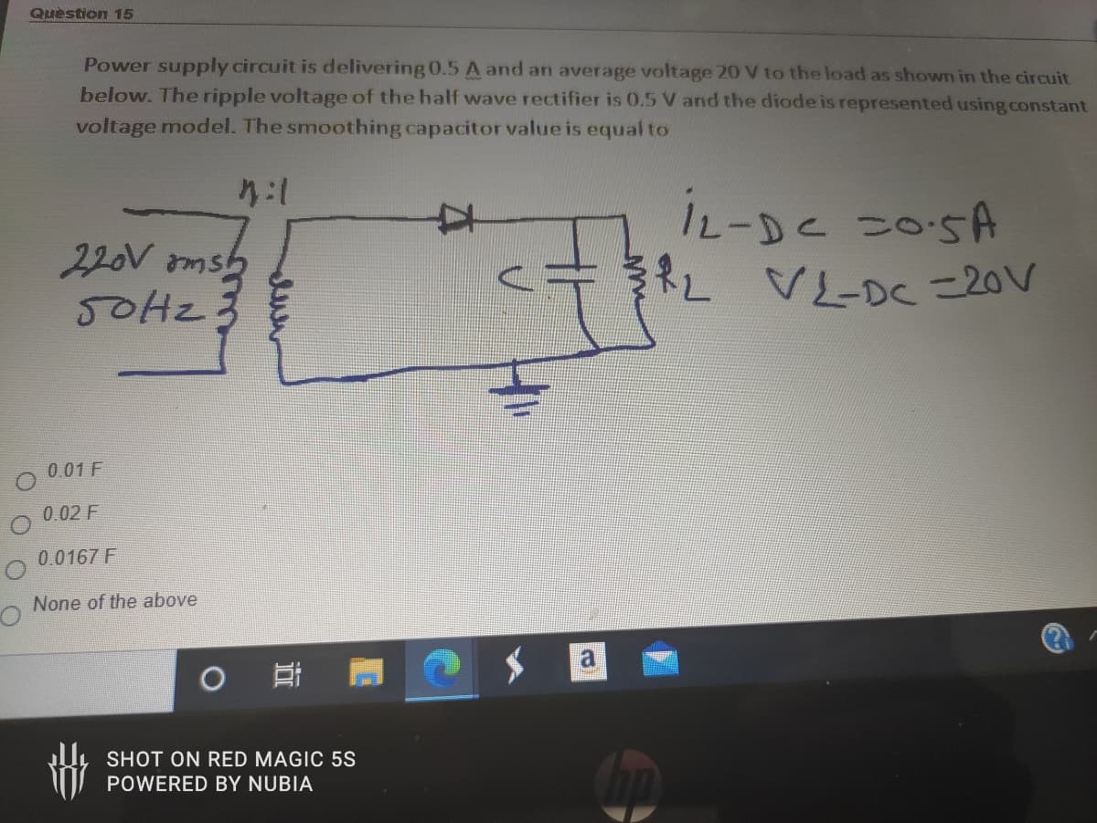 Quèstion 15
Power supply circuit is delivering 0.5 A and an average voltage 20 V to the load as shown in the circuit
below. The ripple voltage of the half wave rectifier is 0.5 V and the diode is represented using constant
voltage model. The smoothing capacitor value is equal to
IL-DE 205A
iL-DC
220V ams
5OH23
VL-DC =20V
0.01 F
0.02 F
0.0167 F
None of the above
SHOT ON RED MAGIC 5S
POWERED BY NUBIA
