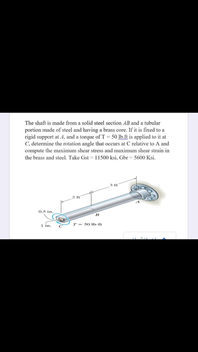 The shaft is made from a solid steel section AB and a tubular
portion made of steel and having a brass core. If it is fixed to a
rigid support at A, and a torque of T = 50 lb.ft is applied to it at
C, determine the rotation angle that occurs at C relative to A and
compute the maximum shear stress and maximum shear strain in
the brass and steel. Take Gst = 11500 ksi, Gbr = 5600 Ksi.
3 ft
0.5 in.
B
1 in.
T = 50 lb•ft
