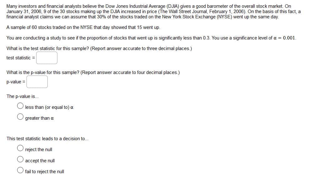 Many investors and financial analysts believe the Dow Jones Industrial Average (DJIA) gives a good barometer of the overall stock market. On
January 31, 2006, 9 of the 30 stocks making up the DJIA increased in price (The Wall Street Journal, February 1, 2006). On the basis of this fact, a
financial analyst claims we can assume that 30% of the stocks traded on the New York Stock Exchange (NYSE) went up the same day.
A sample of 60 stocks traded on the NYSE that day showed that 15 went up.
You are conducting a study to see if the proportion of stocks that went up is significantly less than 0.3. You use a significance level of a = 0.001.
What is the test statistic for this sample? (Report answer accurate to three decimal places.)
test statistic =
What is the p-value for this sample? (Report answer accurate to four decimal places.)
p-value =
The p-value is...
less than (or equal to) a
greater than a
This test statistic leads to a decision to...
reject the null
accept the null
fail to reject the null
