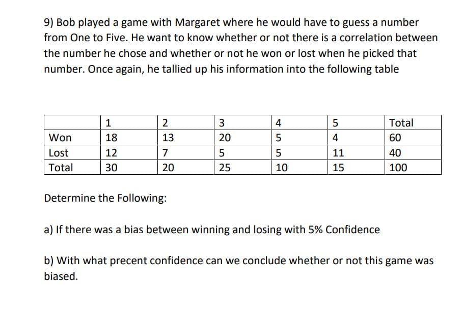 9) Bob played a game with Margaret where he would have to guess a number
from One to Five. He want to know whether or not there is a correlation between
the number he chose and whether or not he won or lost when he picked that
number. Once again, he tallied up his information into the following table
Won
Lost
Total
1
18
12
30
2
13
7
20
Determine the Following:
3
20
5
25
4
5
5
10
5
Сл
4
11
15
Total
60
40
100
a) If there was a bias between winning and losing with 5% Confidence
b) with what precent confidence can we conclude whether or not this game was
biased.