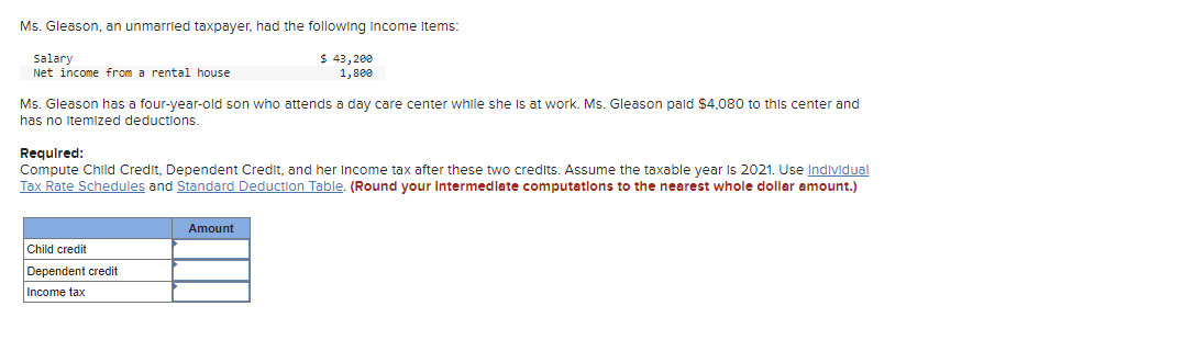 Ms. Gleason, an unmarried taxpayer, had the following Income Items:
$ 43,200
1,800
salary
Net income from a rental house
Ms. Gleason has a four-year-old son who attends a day care center while she is at work. Ms. Gleason paid $4,080 to this center and
has no itemized deductions.
Required:
Compute Child Credit, Dependent Credit, and her Income tax after these two credits. Assume the taxable year is 2021. Use Individual
Tax Rate Schedules and Standard Deduction Table. (Round your Intermediate computations to the nearest whole dollar amount.)
Child credit
Dependent credit
Income tax
Amount