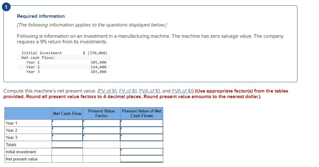 !
Required information
[The following information applies to the questions displayed below.]
Following is information on an investment in a manufacturing machine. The machine has zero salvage value. The company
requires a 9% return from its investments.
Initial investment
Net cash flows:
Year 1
Year 2
Year 3
Compute this machine's net present value. (PV of $1, FV of $1, PVA of $1, and FVA of $1) (Use appropriate factor(s) from the tables
provided. Round all present value factors to 4 decimal places. Round present value amounts to the nearest dollar.)
Year 1
Year 2
Year 3
Totals
Initial investment
Net present value
$ (370,000)
105,000
114,000
103,000
Net Cash Flow
Present Value
Factor
Present Value of Net
Cash Flows