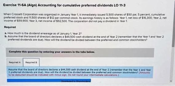 Exercise 11-6A (Algo) Accounting for cumulative preferred dividends LO 11-3
When Crossett Corporation was organized in January Year 1, it immediately issued 5,500 shares of $50 par. 5 percent, cumulative
preferred stock and 11,500 shares of $12 par common stock. Its earnings history is as follows: Year 1, net loss of $16.300. Year 2, net
income of $59.900, Year 3, net income of $92,500. The corporation did not pay a dividend in Year 1
Required
a. How much is the dividend arrearage as of January 1, Year 27
b. Assume that the board of directors declares a $44,500 cash dividend at the end of Year 2 (remember that the Year 1 and Year 2
preferred dividends are due). How will the dividend be divided between the preferred and common stockholders?
Complete this question by entering your answers in the tabs below.
Required A Required B
Assume that the board of directors declares a $44,500 cash dividend at the end of Year 2 (remember that the Year 1 and Year
2 preferred dividends are due). How will the dividend be divided between the preferred and common stockholders? (Amounts
to be deducted should be indicated with minus sign. Do not round your intermediate calculations.)
Distried to Shareholders