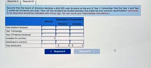 Required A Required B
Assume that the board of directors declares a $44,500 cash dividend at the end of Year 2 (remember that the Year 1 and Year
2 preferred dividends are due). How will the dividend be divided between the preferred and common stockholders? (Amounts
to be deducted should be indicated with minus sign. Do not round your intermediate calculations.)
Total dividend declared
Year 1 Arrearage
Year 2 Preferred dividends
Available for common
Distributed to common
Total distribution
Amount
Distributed to Shareholders
Preferred
Common
< Required A
0
Required >