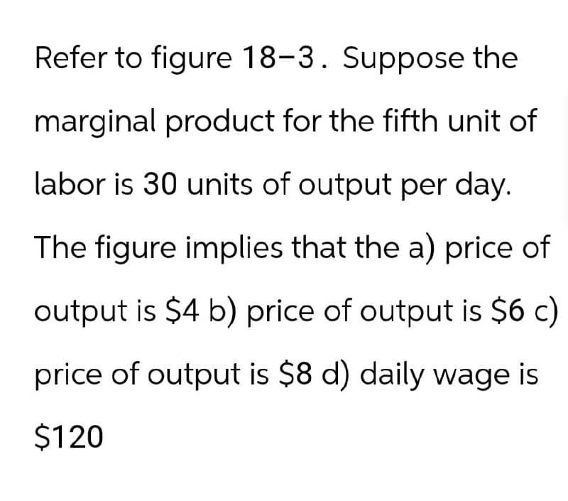 Refer to figure 18-3. Suppose the
marginal product for the fifth unit of
labor is 30 units of output per day.
The figure implies that the a) price of
output is $4 b) price of output is $6 c)
price of output is $8 d) daily wage is
$120