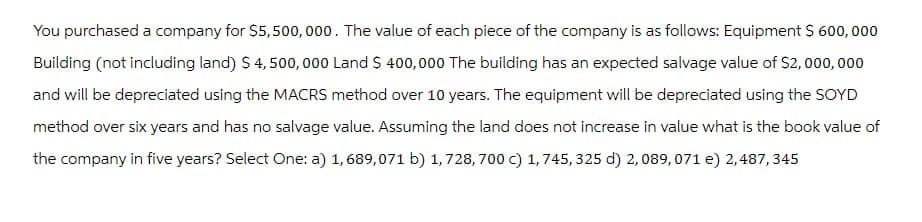 You purchased a company for $5,500,000. The value of each piece of the company is as follows: Equipment $ 600,000
Building (not including land) $ 4,500,000 Land $ 400,000 The building has an expected salvage value of $2,000,000
and will be depreciated using the MACRS method over 10 years. The equipment will be depreciated using the SOYD
method over six years and has no salvage value. Assuming the land does not increase in value what is the book value of
the company in five years? Select One: a) 1,689,071 b) 1,728, 700 c) 1,745, 325 d) 2,089,071 e) 2,487,345