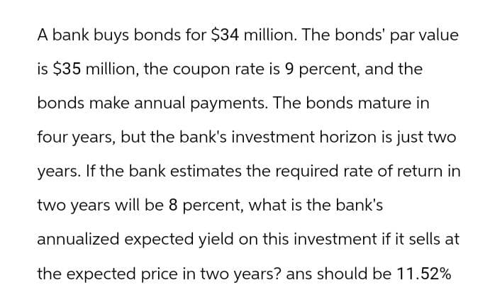 A bank buys bonds for $34 million. The bonds' par value
is $35 million, the coupon rate is 9 percent, and the
bonds make annual payments. The bonds mature in
four years, but the bank's investment horizon is just two
years. If the bank estimates the required rate of return in
two years will be 8 percent, what is the bank's
annualized expected yield on this investment if it sells at
the expected price in two years? ans should be 11.52%