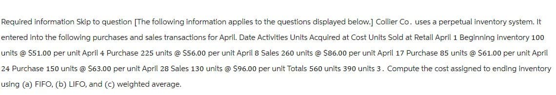 Required information Skip to question [The following information applies to the questions displayed below.] Collier Co. uses a perpetual inventory system. It
entered into the following purchases and sales transactions for April. Date Activities Units Acquired at Cost Units Sold at Retail April 1 Beginning inventory 100
units @ $51.00 per unit April 4 Purchase 225 units @ $56.00 per unit April 8 Sales 260 units @ $86.00 per unit April 17 Purchase 85 units @ $61.00 per unit April
24 Purchase 150 units @ $63.00 per unit April 28 Sales 130 units @ $96.00 per unit Totals 560 units 390 units 3. Compute the cost assigned to ending inventory
using (a) FIFO, (b) LIFO, and (c) weighted average.