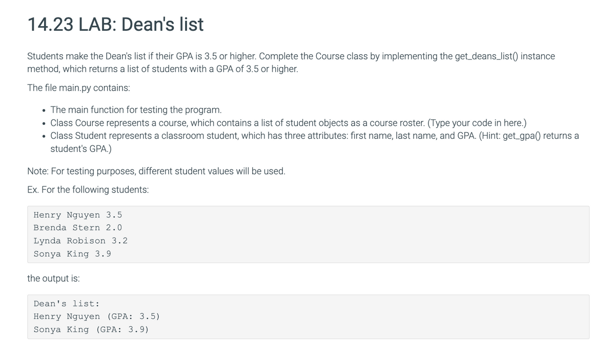 14.23 LAB: Dean's list
Students make the Dean's list if their GPA is 3.5 or higher. Complete the Course class by implementing the get_deans_list() instance
method, which returns a list of students with a GPA of 3.5 or higher.
The file main.py contains:
. The main function for testing the program.
Class Course represents a course, which contains a list of student objects as a course roster. (Type your code in here.)
• Class Student represents a classroom student, which has three attributes: first name, last name, and GPA. (Hint: get_gpa() returns a
student's GPA.)
Note: For testing purposes, different student values will be used.
Ex. For the following students:
Henry Nguyen 3.5
Brenda Stern 2.0
Lynda Robison 3.2
Sonya King 3.9
the output is:
Dean's list:
Henry Nguyen (GPA: 3.5)
Sonya King (GPA: 3.9)