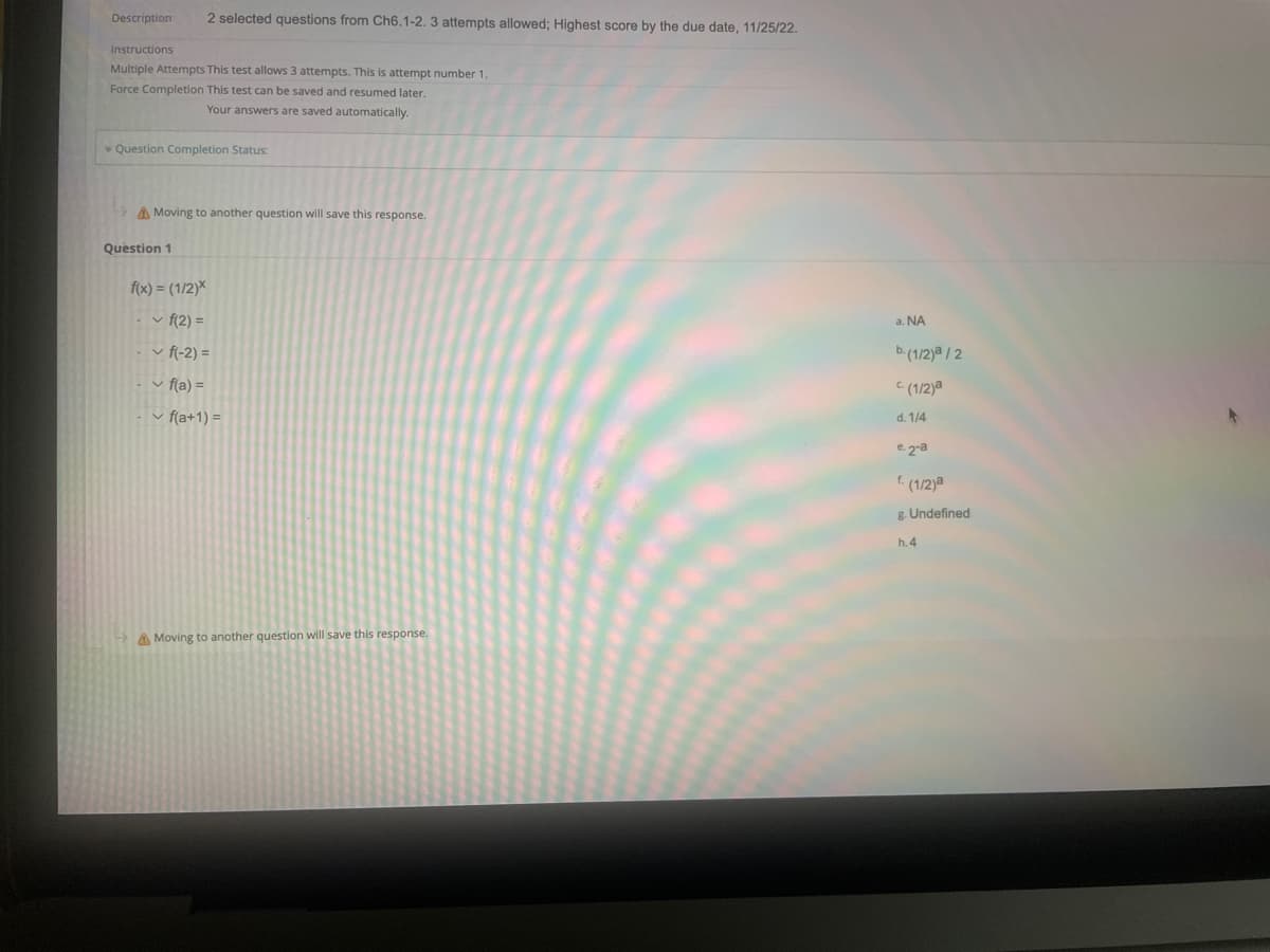 Description 2 selected questions from Ch6.1-2. 3 attempts allowed; Highest score by the due date, 11/25/22.
Instructions
Multiple Attempts This test allows 3 attempts. This is attempt number 1.
Force Completion This test can be saved and resumed later.
Your answers are saved automatically.
Question Completion Status:
Moving to another question will save this response.
Question 1
f(x) = (1/2)*
✓ f(2)=
✓ f(-2) =
✓ f(a) =
✓ f(a+1) =
Moving to another question will save this response.
a. NA
b. (1/2)/2
(1/2)a
d. 1/4
e2-a
f. (1/2)a
g. Undefined
h.4