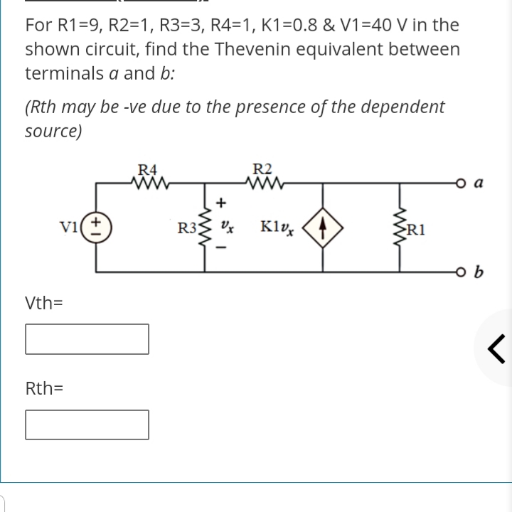 For R1=9, R2=1, R3=3, R4=1, K1=0.8 & V1=40 V in the
shown circuit, find the Thevenin equivalent between
terminals a and b:
(Rth may be -ve due to the presence of the dependent
source)
R4
R2
+
vi(+
R3;
Klų
>R1
9어
Vth=
Rth=
