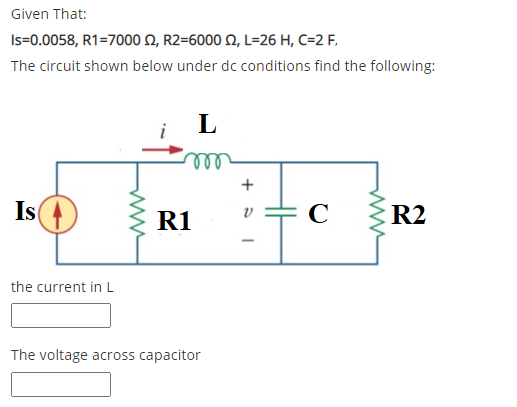 Given That:
Is=0.0058, R1=7000 N, R2=6000 N, L=26 H, C=2 F,
The circuit shown below under dc conditions find the following:
L
Is
R1
C
R2
the current in L
The voltage across capacitor
H
+
