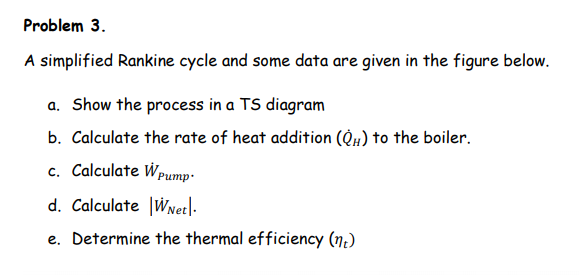 Problem 3.
A simplified Rankine cycle and some data are given in the figure below.
a. Show the process in a TS diagram
b. Calculate the rate of heat addition (QH) to the boiler.
c. Calculate Wpump-
d. Calculate |WNet|-
e. Determine the thermal efficiency (n.)
