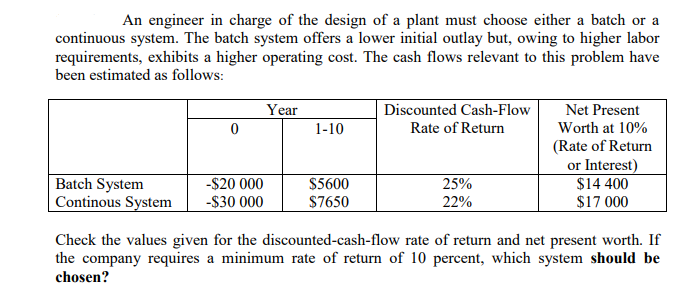 An engineer in charge of the design of a plant must choose either a batch or a
continuous system. The batch system offers a lower initial outlay but, owing to higher labor
requirements, exhibits a higher operating cost. The cash flows relevant to this problem have
been estimated as follows:
Year
Discounted Cash-Flow
Net Present
1-10
Rate of Return
Worth at 10%
(Rate of Return
or Interest)
$14 400
$17 000
|Batch System
Continous System
-$20 000
$5600
$7650
25%
-$30 000
22%
Check the values given for the discounted-cash-flow rate of return and net present worth. If
the company requires a minimum rate of return of 10 percent, which system should be
chosen?
