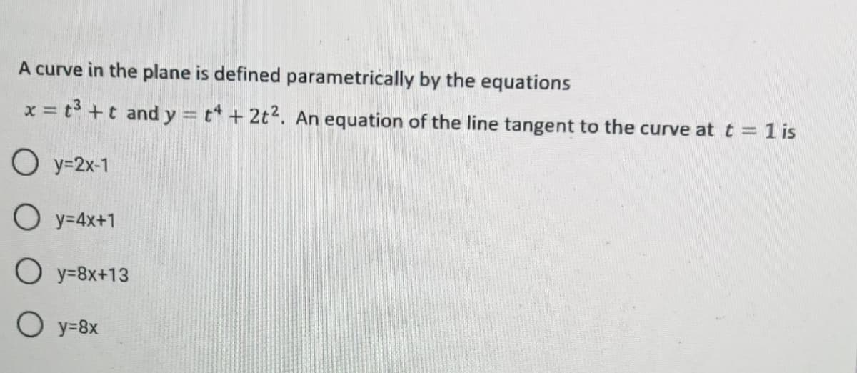 A curve in the plane is defined parametrically by the equations
x = t3 +t and y = t* + 2t2. An equation of the line tangent to the curve at t = 1 is
O y=2x-1
O y=4x+1
O y=8x+13
O y=8x
