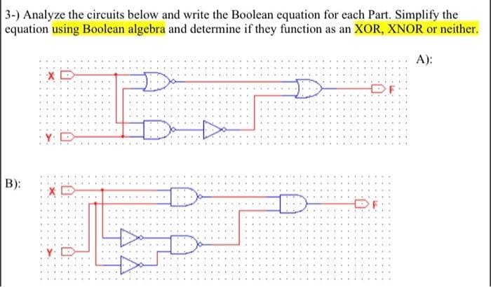 3-) Analyze the circuits below and write the Boolean equation for each Part. Simplify the
equation using Boolean algebra and determine if they function as an XOR, XNOR or neither.
A):
Dor
B):
XD
XD
.
D