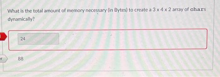 er
What is the total amount of memory necessary (in Bytes) to create a 3 x 4 x 2 array of chars
dynamically?
24
88