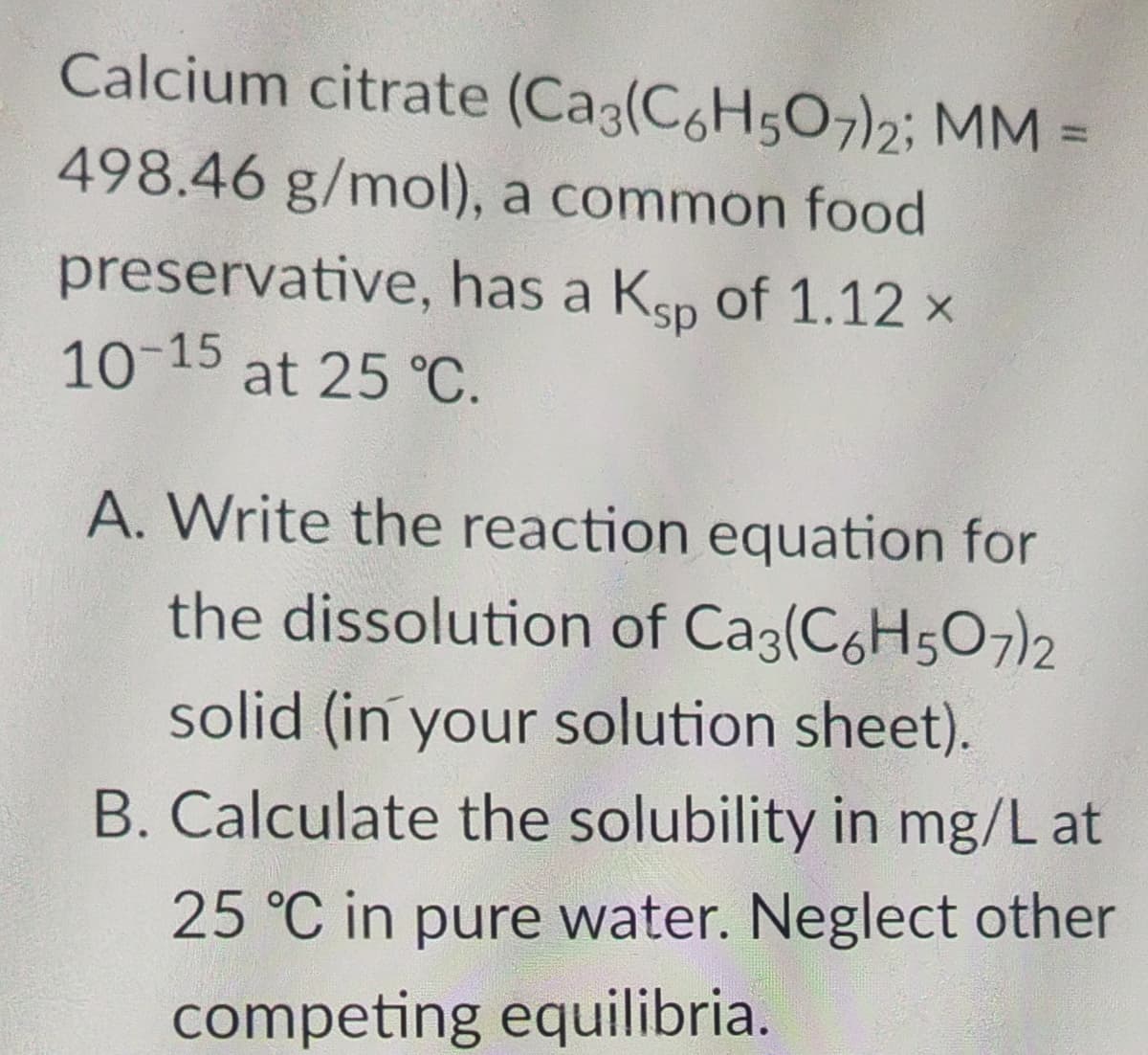 Calcium citrate (Ca3(C6H507)2; MM =
498.46 g/mol), a common food
preservative, has a Ksp of 1.12 ×
10-15 at 25 °C.
A. Write the reaction equation for
the dissolution of Ca3(C6H5O7)2
solid (in your solution sheet).
B. Calculate the solubility in mg/L at
25 °C in pure water. Neglect other
competing equilibria.