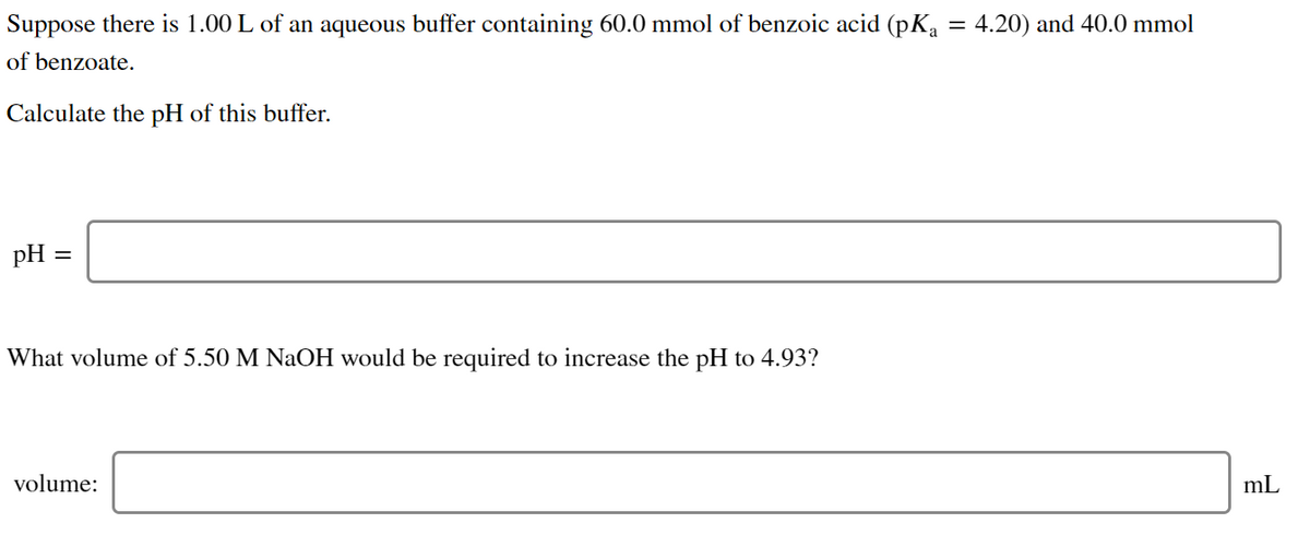 Suppose there is 1.00 L of an aqueous buffer containing 60.0 mmol of benzoic acid (pKa = 4.20) and 40.0 mmol
of benzoate.
Calculate the pH of this buffer.
pH =
What volume of 5.50 M NaOH would be required to increase the pH to 4.93?
volume:
mL

