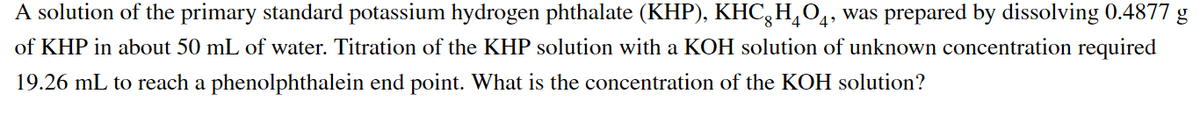 A solution of the primary standard potassium hydrogen phthalate (KHP), KHC,H,O4, was prepared by dissolving 0.4877 g
of KHP in about 50 mL of water. Titration of the KHP solution with a KOH solution of unknown concentration required
19.26 mL to reach a phenolphthalein end point. What is the concentration of the KOH solution?
