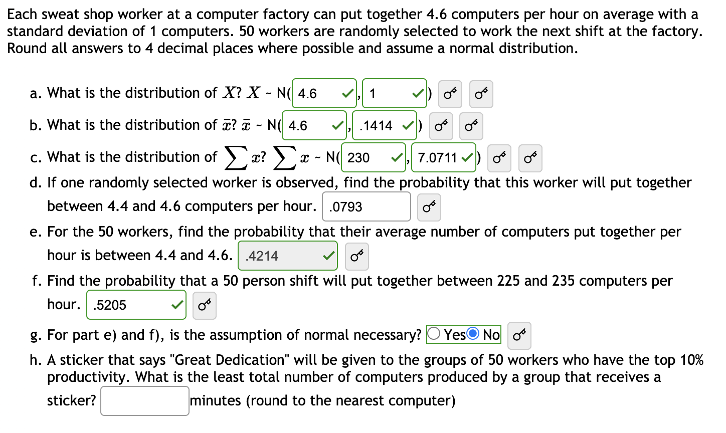 Each sweat shop worker at a computer factory can put together 4.6 computers per hour on average with a
standard deviation of 1 computers. 50 workers are randomly selected to work the next shift at the factory.
Round all answers to 4 decimal places where possible and assume a normal distribution.
a. What is the distribution of X? X - N( 4.6
1
b. What is the distribution of x? ¤ - N( 4.6
1414
o o
c. What is the distribution of >x? ) x - N( 230
7.0711 v) o
d. If one randomly selected worker is observed, find the probability that this worker will put together
between 4.4 and 4.6 computers per hour. .0793
e. For the 50 workers, find the probability that their average number of computers put together per
hour is between 4.4 and 4.6. .4214
f. Find the probability that a 50 person shift will put together between 225 and 235 computers per
hour.
.5205
g. For part e) and f), is the assumption of normal necessary?
YesO No o
h. A sticker that says "Great Dedication" will be given to the groups of 50 workers who have the top 10%
productivity. What is the least total number of computers produced by a group that receives a
sticker?
minutes (round to the nearest computer)
