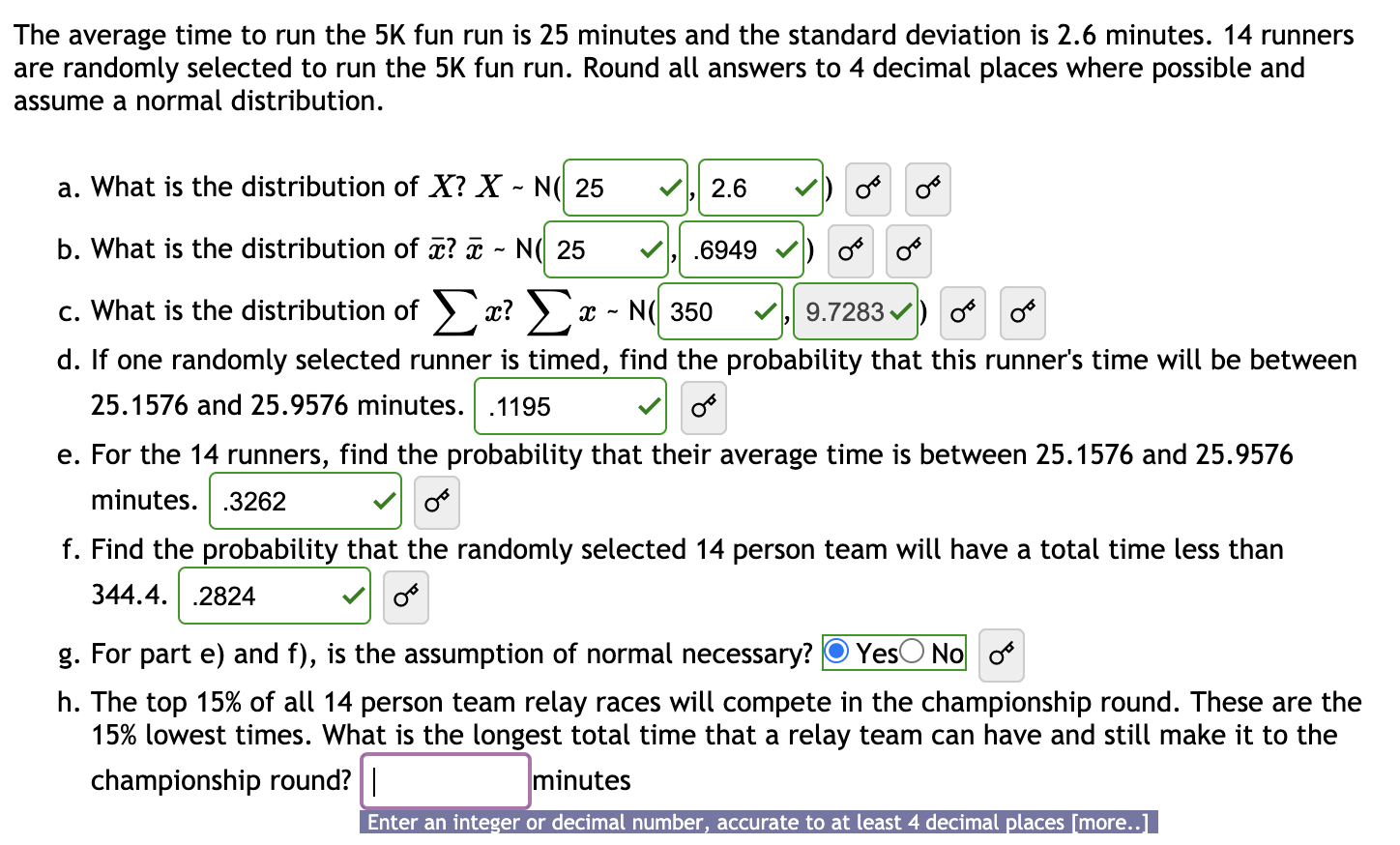 The average time to run the 5K fun run is 25 minutes and the standard deviation is 2.6 minutes. 14 runners
are randomly selected to run the 5K fun run. Round all answers to 4 decimal places where possible and
assume a normal distribution.
a. What is the distribution of X? X - N( 25
2.6
b. What is the distribution of a? ¤ - N( 25
.6949
c. What is the distribution of ) x? )
N( 350
9.7283 ) o
d. If one randomly selected runner is timed, find the probability that this runner's time will be between
25.1576 and 25.9576 minutes. .1195
e. For the 14 runners, find the probability that their average time is between 25.1576 and 25.9576
minutes. .3262
