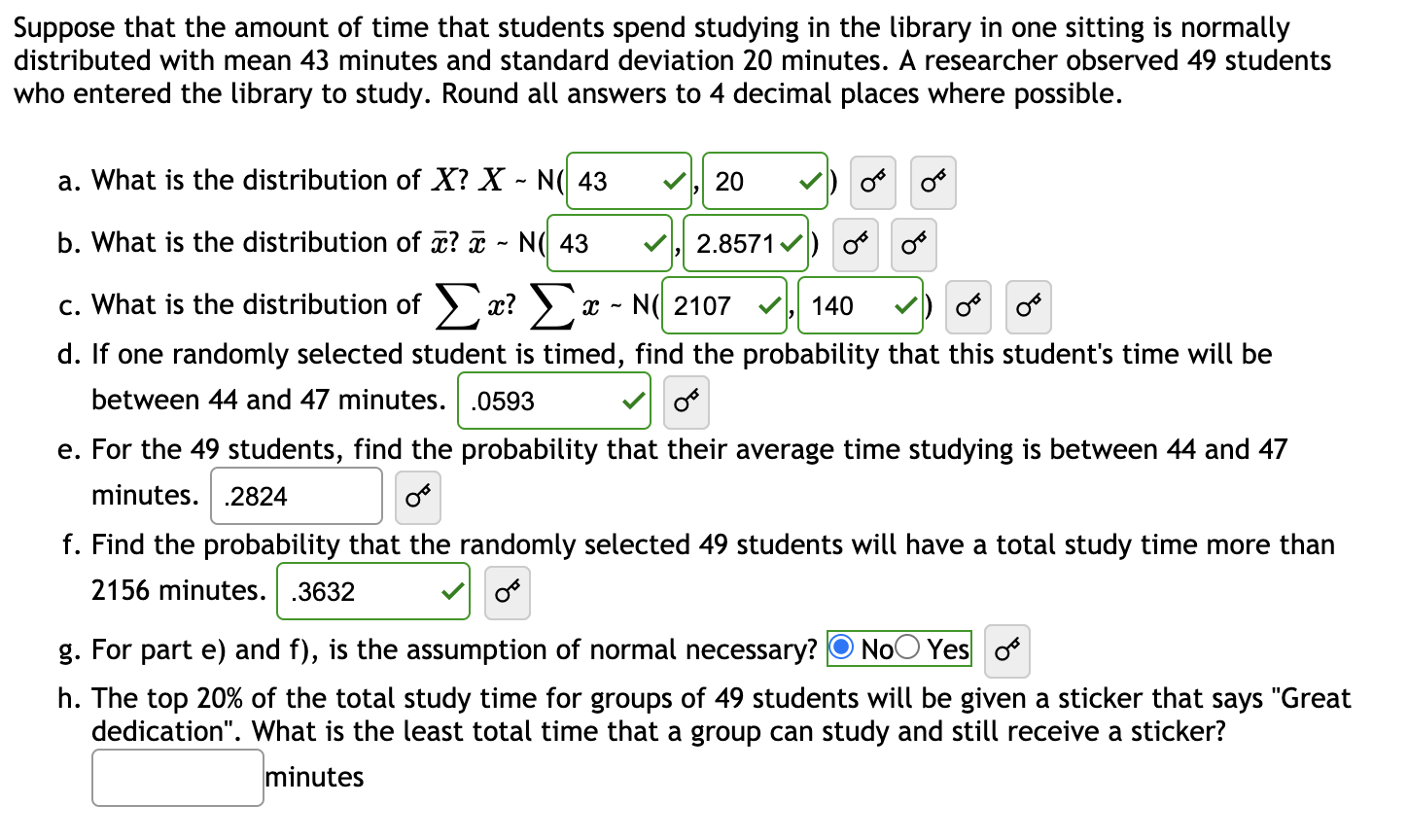Suppose that the amount of time that students spend studying in the library in one sitting is normally
distributed with mean 43 minutes and standard deviation 20 minutes. A researcher observed 49 students
who entered the library to study. Round all answers to 4 decimal places where possible.
a. What is the distribution of X? X - N( 43
20
b. What is the distribution of x? ¤ - N( 43
2.8571 v) o
c. What is the distribution of æ? x - N( 2107
d. If one randomly selected student is timed, find the probability that this student's time will be
140
between 44 and 47 minutes. .0593
e. For the 49 students, find the probability that their average time studying is between 44 and 47
minutes. .2824
f. Find the probability that the randomly selected 49 students will have a total study time more than
2156 minutes. .3632
g. For part e) and f), is the assumption of normal necessary?
NoO Yes o
h. The top 20% of the total study time for groups of 49 students will be given a sticker that says "Great
dedication". What is the least total time that a group can study and still receive a sticker?
minutes
