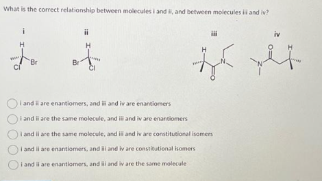 What is the correct relationship between molecules i and ii, and between molecules i and iv?
H
СГ
Br
Bri
ii
H
CI
iii
iv
H
z pl
Hass
Oi and ii are enantiomers, and iii and iv are enantiomers
Oi and ii are the same molecule, and ill and iv are enantiomers
Oi and ii are the same molecule, and ili and iv are constitutional isomers
i and ii are enantiomers, and iii and iv are constitutional isomers
i and il are enantiomers, and iii and iv are the same molecule
