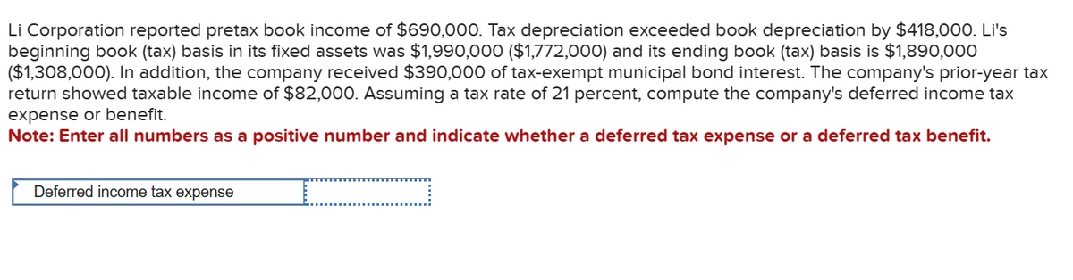 Li Corporation reported pretax book income of $690,000. Tax depreciation exceeded book depreciation by $418,000. Li's
beginning book (tax) basis in its fixed assets was $1,990,000 ($1,772,000) and its ending book (tax) basis is $1,890,000
($1,308,000). In addition, the company received $390,000 of tax-exempt municipal bond interest. The company's prior-year tax
return showed taxable income of $82,000. Assuming a tax rate of 21 percent, compute the company's deferred income tax
expense or benefit.
Note: Enter all numbers as a positive number and indicate whether a deferred tax expense or a deferred tax benefit.
Deferred income tax expense