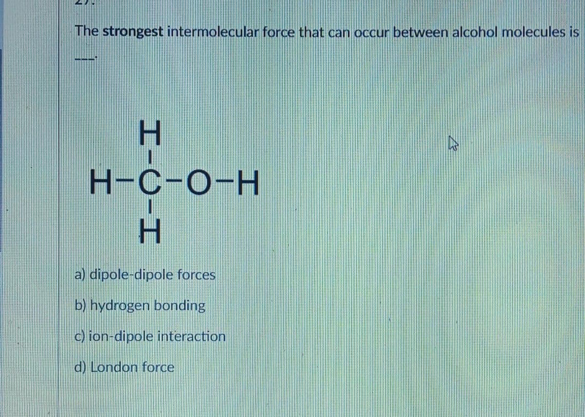 The strongest intermolecular force that can occur between alcohol molecules is
H-C-H
H-C-O-H
a) dipole-dipole forces
b) hydrogen bonding
c) ion-dipole interaction.
d) London force