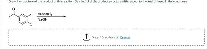 Draw the structure of the product of this reaction. Be mindful of the product structure with respect to the final pH used in the conditions.
CI
excess ₂
NaOH
↑
Drag n' Drop here or Browse