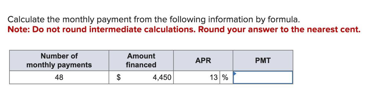 Calculate the monthly payment from the following information by formula.
Note: Do not round intermediate calculations. Round your answer to the nearest cent.
Number of
monthly payments
48
$
Amount
financed
4,450
APR
13 %
PMT