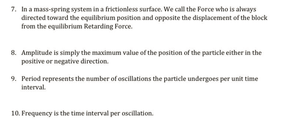 7. In a mass-spring system in a frictionless surface. We call the Force who is always
directed toward the equilibrium position and opposite the displacement of the block
from the equilibrium Retarding Force.
8. Amplitude is simply the maximum value of the position of the particle either in the
positive or negative direction.
9. Period represents the number of oscillations the particle undergoes per unit time
interval.
10. Frequency is the time interval per oscillation.
