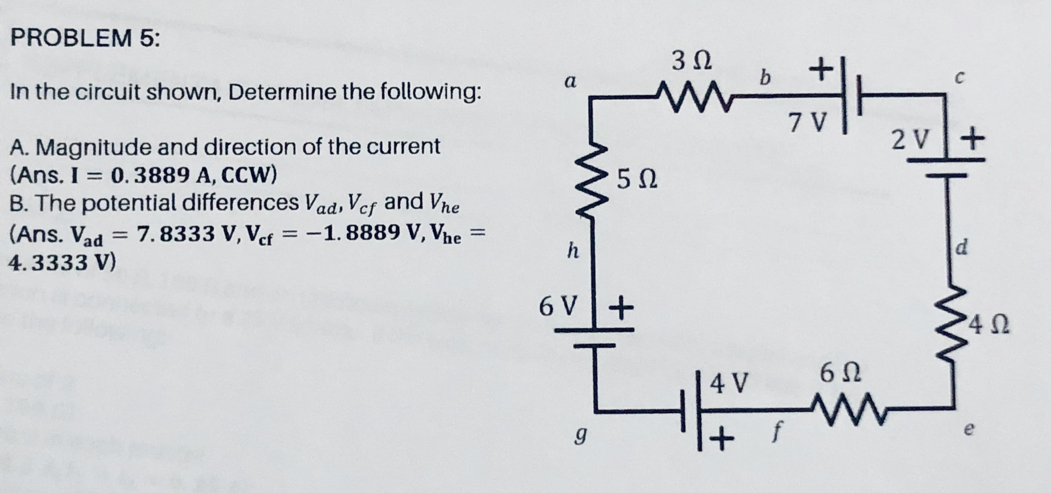 3 0
a
b
C
In the circuit shown, Determine the following:
7 V
2 v+
A. Magnitude and direction of the current
(Ans. I = 0.3889 A, CCW)
B. The potential differences Vad, Vef and Vhe
(Ans. Vad = 7.8333 V, Vef =-1.8889 V, Vhe
4.3333 V)
%3D
%3D
%3D
h
d.
6 V+
60
4 V
e
+ f
